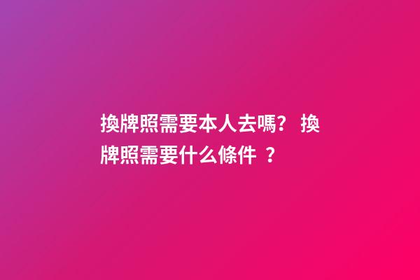 換牌照需要本人去嗎？ 換牌照需要什么條件？